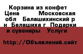 Корзина из конфет › Цена ­ 500 - Московская обл., Балашихинский р-н, Балашиха г. Подарки и сувениры » Услуги   